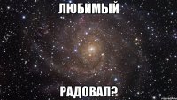 ЛЮБИМЫЙ РАДОВАЛ?