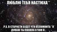 Люблю тебя Настюха** P.s. В старости будет что вспомнить**я думаю ты поняла о чом я...