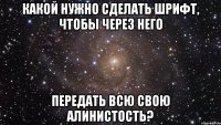 какой нужно сделать шрифт, чтобы через него передать всю свою Алинистость?