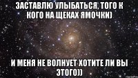 Заставлю улыбаться, того к кого на щеках ямочки) И меня не волнует хотите ли вы этого))