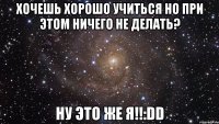 Хочешь хорошо учиться но при этом ничего не делать? Ну это же я!!:DD