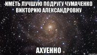 Иметь лучшую подругу Чумаченко Викторию Александровну АХУЕННО