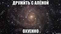 дружить с алёной охуенно