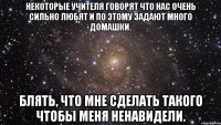 Некоторые учителя говорят что нас очень сильно любят и по этому задают много домашки. Блять, что мне сделать такого чтобы меня ненавидели.