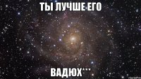 Ты лучше его Вадюх***