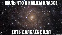 Жаль что в нашем классе есть далбаёб Бодя