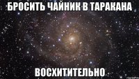 бросить чайник в таракана восхитительно