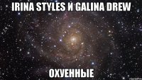 IRINA STYLES И GALINA DREW ОХУЕННЫЕ