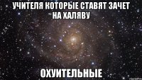 УЧИТЕЛЯ КОТОРЫЕ СТАВЯТ ЗАЧЕТ НА ХАЛЯВУ ОХУИТЕЛЬНЫЕ