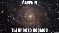 Лаурыч ты просто космос