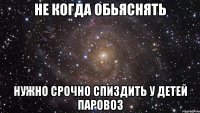 Не когда обьяснять нужно срочно спиздить у детей паровоз