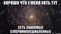 Хорошо что у меня хоть тут есть знакомые суперамипрешибленные