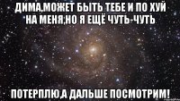 Дима,может быть тебе и по хуй на меня,но я ещё чуть-чуть потерплю,а дальше посмотрим!