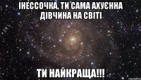 Інессочка, ти сама ахуєнна дівчина на світі ти найкраща!!!