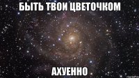 быть твои цветочком ахуенно