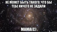 не может быть такого, что бы тебе ничего не задали мама(с)