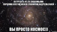 Встречать НГ,со знакомыми парнями:Олегом,Женей,Славиком,Андреем,Саней вы просто космос))