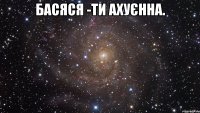 Басяся -ти ахуєнна. 