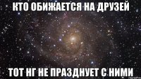 кто обижается на друзей тот нг не празднует с ними