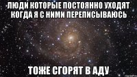 люди которые постоянно уходят когда я с ними переписываюсь тоже сгорят в аду