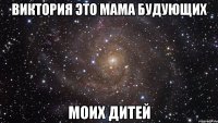 Виктория это мама будующих моих дитей