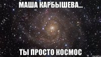 Маша Карбышева... ты просто космос