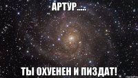 АРТУР..... ТЫ ОХУЕНЕН И ПИЗДАТ!