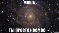 Миша, ты просто космос *-*