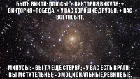 БЫТЬ ВИКОЙ: Плюсы: + Виктория,Викуля; + Виктория=победа; + У вас хорошие друзья; + Вас все любят. Минусы: - Вы та еще стерва; - У вас есть враги; - Вы мстительны; - Эмоциональные,ревнивые.