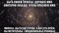 Быть Викой: Плюсы: -Хорошее имя; -Виктория-Победа; -Очень красивое имя. Минусы: -Вы та ещё стрева; -У вас есть враги; -Вы мстительны; -Эмоциональные,ревнивые.