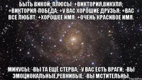 Быть Викой: Плюсы: +Виктория,Викуля; +Виктория-Победа; +У вас хорошие друзья; +Вас все любят; +Хорошее имя; +Очень красивое имя. Минусы: -Вы та ещё стерва; -У вас есть враги; -Вы эмоциональные,ревнивые; -Вы мстительны.