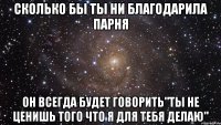 сколько бы ты ни благодарила парня он всегда будет говорить"ты не ценишь того что я для тебя делаю"