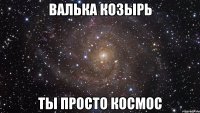 Валька козырь Ты просто космос