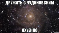 Дружить с чудиновским Охуенно