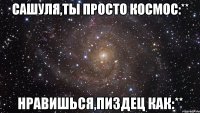 Сашуля,ты просто космос:** Нравишься,пиздец как:**