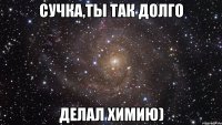 Сучка,ты так долго делал химию)