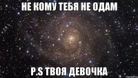 Не кому тебя не одам P.S твоя девочка