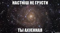 Настюш не грусти Ты ахуенная