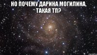 НО ПОЧЕМУ ДАРИНА МОГИЛИНА, ТАКАЯ ТП? 