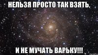 НЕЛЬЗЯ ПРОСТО ТАК ВЗЯТЬ, И НЕ МУЧАТЬ ВАРЬКУ!!!