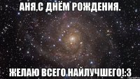 Аня,с Днём Рождения. Желаю всего найлучшего!:3