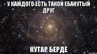 У каждого есть такой ебанутый друг Кутар Берде