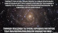 Танюша я тебя оочень сильно люблю,ты самый прекрасный и замечательный друг. Прости меня если я иногда тебя обижаю и говорю что ты воняешь))) Я тебя люблюблюблюблюблю, ты самая моя,заичка вонюченька :-) Танюша Лебедуша ты очень хорошая,я исскрене тебя люблюлюблюблюблю какашечка моя :-*