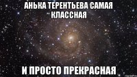 Анька Терентьева самая классная и просто прекрасная