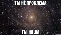 Ты не проблема Ты Няша