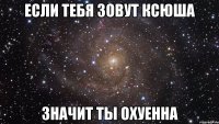 Если тебя зовут Ксюша значит ты охуенна