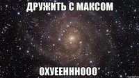 дружить с максом охуеенннооо*