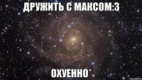 Дружить с максом:3 Охуенно*