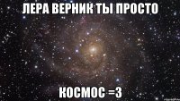 Лера Верник ты просто КОСМОС =3