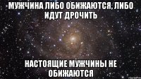 Мужчина либо обижаются, либо идут дрочить настоящие мужчины не обижаются